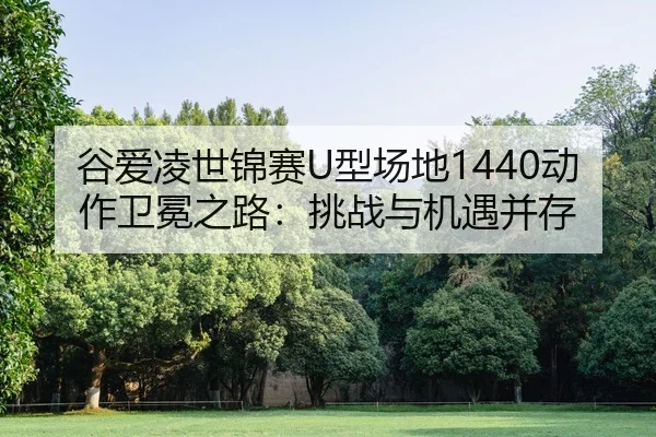 谷爱凌世锦赛U型场地1440动作卫冕之路：挑战与机遇并存