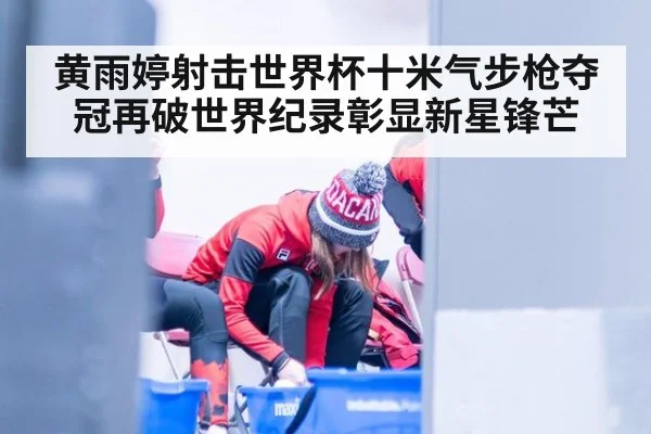 黄雨婷射击世界杯十米气步枪夺冠再破世界纪录彰显新星锋芒