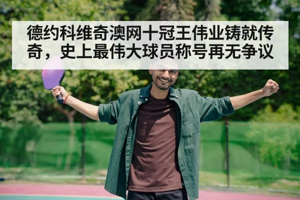 德约科维奇澳网十冠王伟业铸就传奇，史上最伟大球员称号再无争议