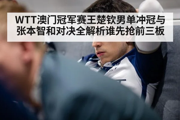 WTT澳门冠军赛王楚钦男单冲冠与张本智和对决全解析谁先抢前三板